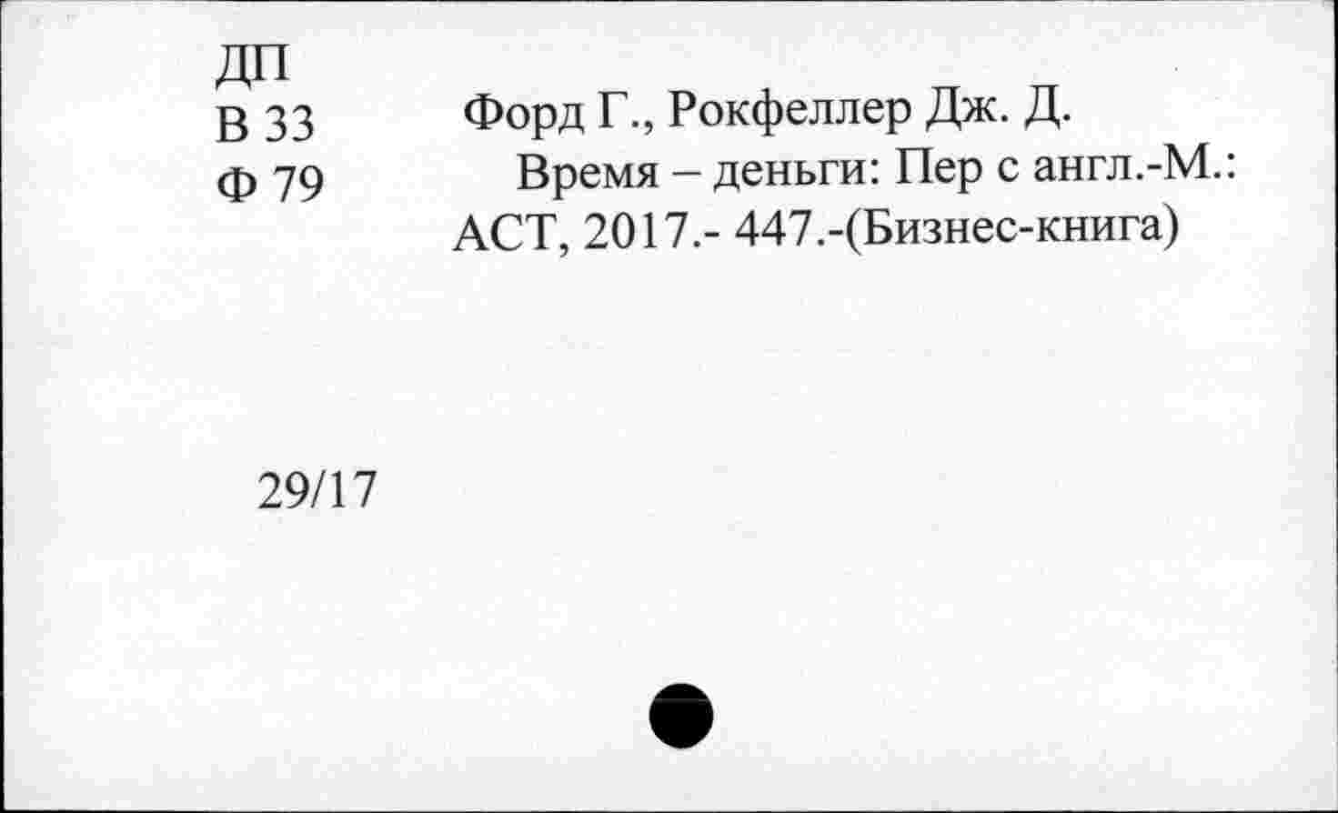 ﻿ДП
В 33
Ф 79
Форд Г., Рокфеллер Дж. Д.
Время - деньги: Пер с англ.-М.: ACT, 2017.- 447.-(Бизнес-книга)
29/17